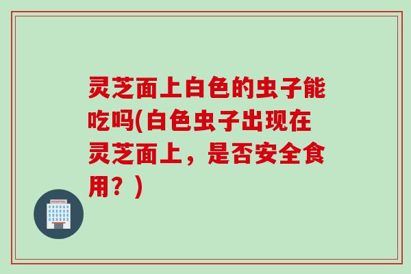 灵芝面上白色的虫子能吃吗(白色虫子出现在灵芝面上，是否安全食用？)