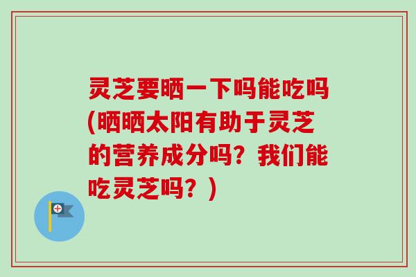 灵芝要晒一下吗能吃吗(晒晒太阳有助于灵芝的营养成分吗？我们能吃灵芝吗？)