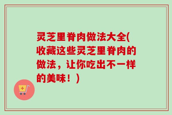 灵芝里脊肉做法大全(收藏这些灵芝里脊肉的做法，让你吃出不一样的美味！)