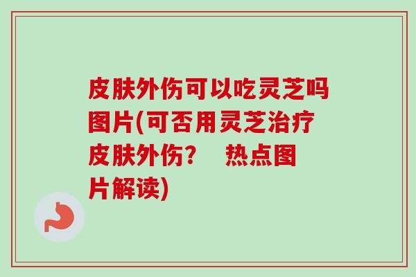 外伤可以吃灵芝吗图片(可否用灵芝外伤？  热点图片解读)