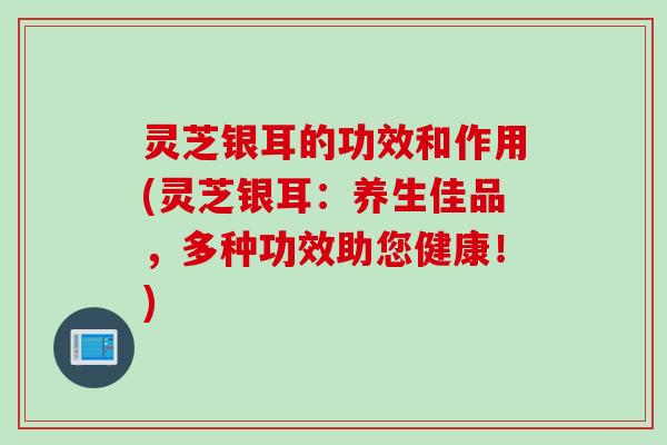 灵芝银耳的功效和作用(灵芝银耳：养生佳品，多种功效助您健康！)