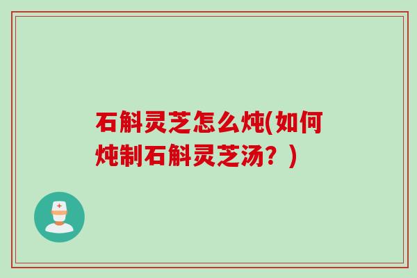 石斛灵芝怎么炖(如何炖制石斛灵芝汤？)