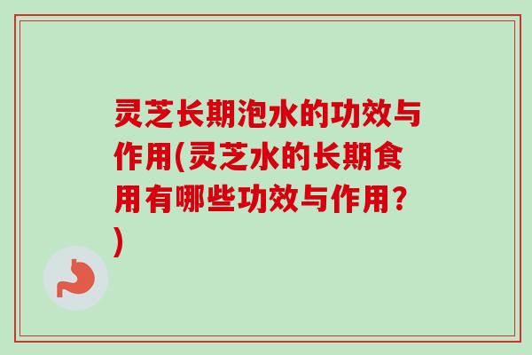 灵芝长期泡水的功效与作用(灵芝水的长期食用有哪些功效与作用？)