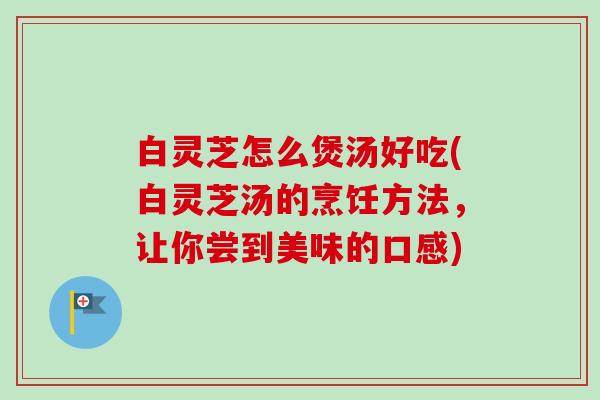 白灵芝怎么煲汤好吃(白灵芝汤的烹饪方法，让你尝到美味的口感)
