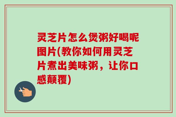 灵芝片怎么煲粥好喝呢图片(教你如何用灵芝片煮出美味粥，让你口感颠覆)