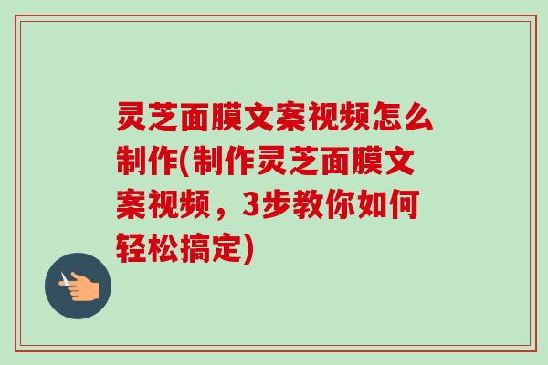 灵芝面膜文案视频怎么制作(制作灵芝面膜文案视频，3步教你如何轻松搞定)