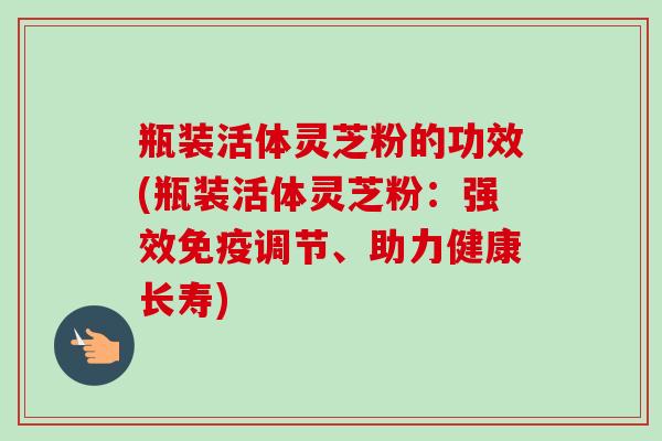 瓶装活体灵芝粉的功效(瓶装活体灵芝粉：强效免疫调节、助力健康长寿)