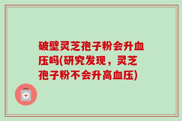 破壁灵芝孢子粉会升血压吗(研究发现，灵芝孢子粉不会升高血压)