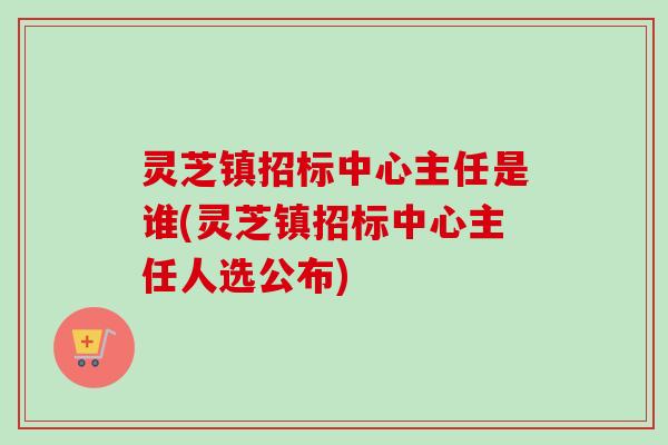 灵芝镇招标中心主任是谁(灵芝镇招标中心主任人选公布)