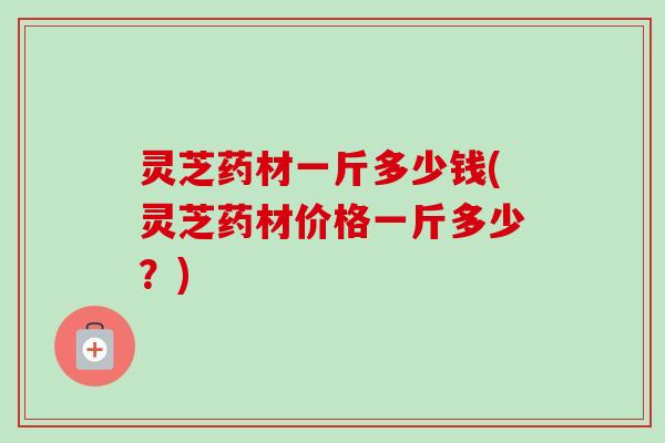 灵芝药材一斤多少钱(灵芝药材价格一斤多少？)