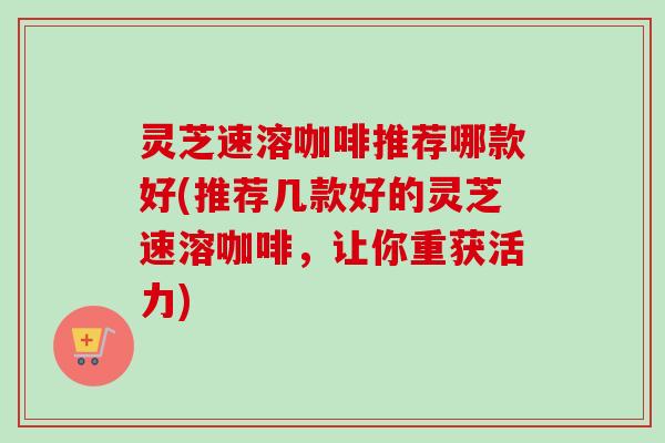 灵芝速溶咖啡推荐哪款好(推荐几款好的灵芝速溶咖啡，让你重获活力)