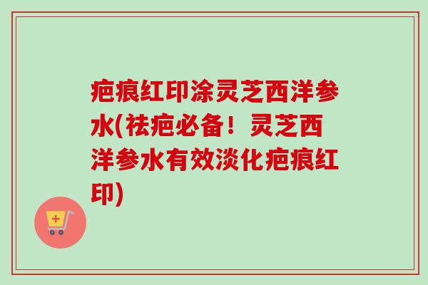 疤痕红印涂灵芝西洋参水(祛疤必备！灵芝西洋参水有效淡化疤痕红印)