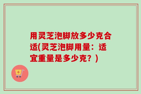 用灵芝泡脚放多少克合适(灵芝泡脚用量：适宜重量是多少克？)