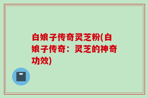 白娘子传奇灵芝粉(白娘子传奇：灵芝的神奇功效)