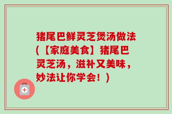 猪尾巴鲜灵芝煲汤做法(【家庭美食】猪尾巴灵芝汤，滋补又美味，妙法让你学会！)