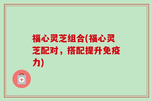福心灵芝组合(福心灵芝配对，搭配提升免疫力)