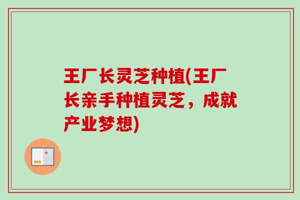 王厂长灵芝种植(王厂长亲手种植灵芝，成就产业梦想)