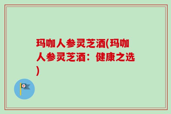玛咖人参灵芝酒(玛咖人参灵芝酒：健康之选)