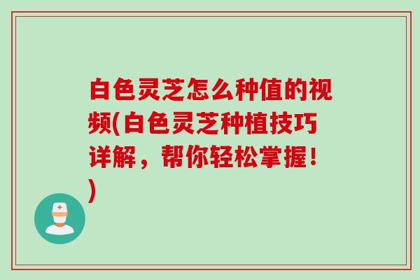 白色灵芝怎么种值的视频(白色灵芝种植技巧详解，帮你轻松掌握！)