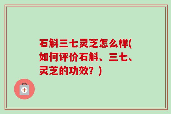 石斛三七灵芝怎么样(如何评价石斛、三七、灵芝的功效？)