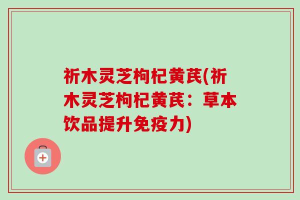 祈木灵芝枸杞黄芪(祈木灵芝枸杞黄芪：草本饮品提升免疫力)