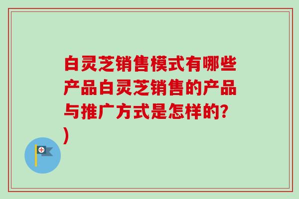 白灵芝销售模式有哪些产品白灵芝销售的产品与推广方式是怎样的？)