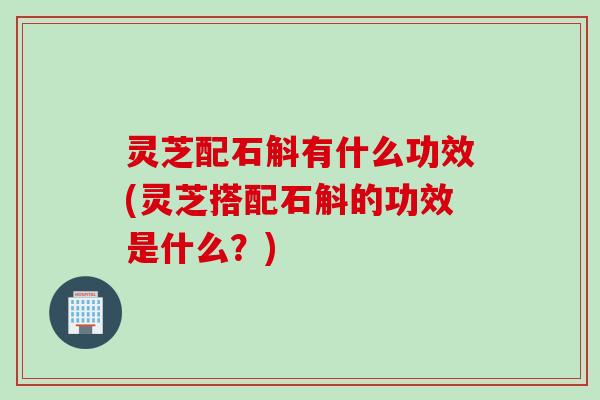 灵芝配石斛有什么功效(灵芝搭配石斛的功效是什么？)