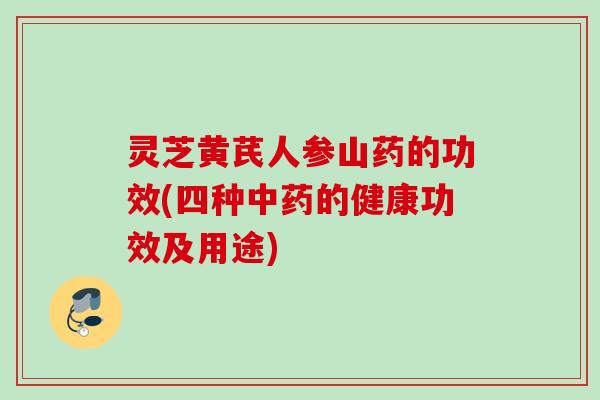 灵芝黄芪人参山药的功效(四种的健康功效及用途)