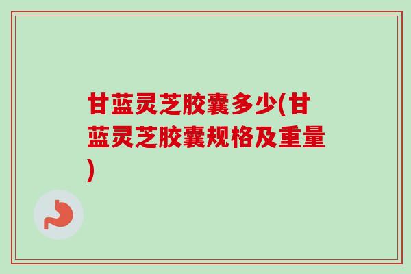 甘蓝灵芝胶囊多少(甘蓝灵芝胶囊规格及重量)