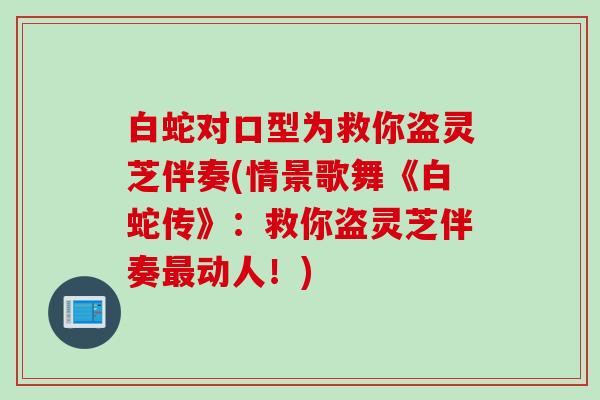 白蛇对口型为救你盗灵芝伴奏(情景歌舞《白蛇传》：救你盗灵芝伴奏动人！)