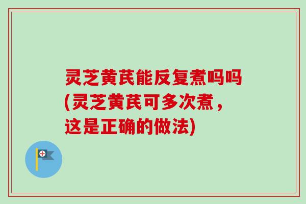 灵芝黄芪能反复煮吗吗(灵芝黄芪可多次煮，这是正确的做法)