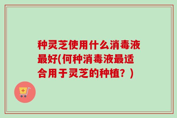 种灵芝使用什么消毒液最好(何种消毒液最适合用于灵芝的种植？)