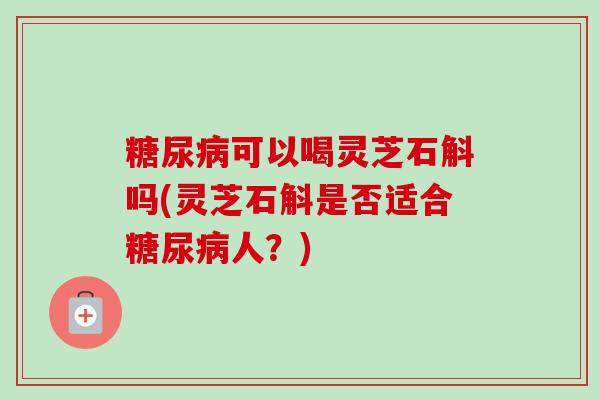 糖尿病可以喝灵芝石斛吗(灵芝石斛是否适合糖尿病人？)