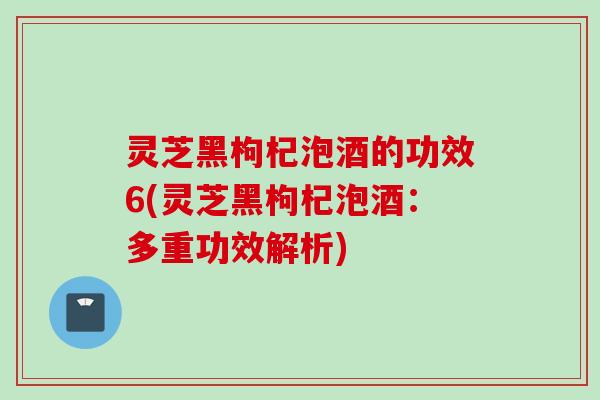 灵芝黑枸杞泡酒的功效6(灵芝黑枸杞泡酒：多重功效解析)