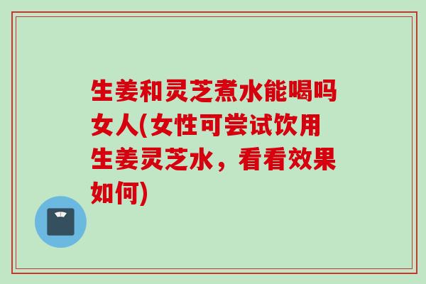 生姜和灵芝煮水能喝吗女人(女性可尝试饮用生姜灵芝水，看看效果如何)