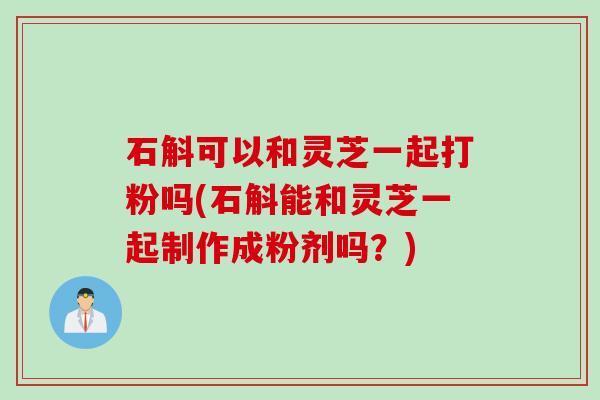 石斛可以和灵芝一起打粉吗(石斛能和灵芝一起制作成粉剂吗？)