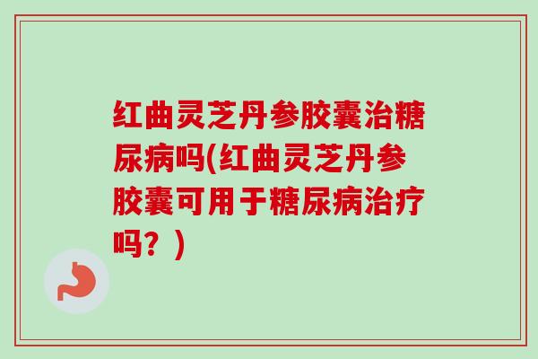 红曲灵芝丹参胶囊治糖尿病吗(红曲灵芝丹参胶囊可用于糖尿病治疗吗？)