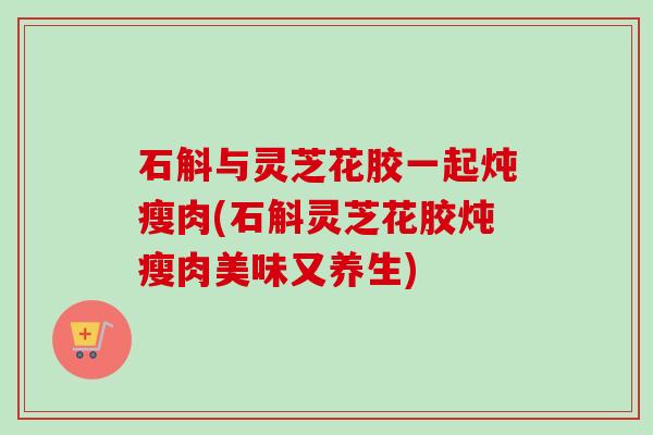 石斛与灵芝花胶一起炖瘦肉(石斛灵芝花胶炖瘦肉美味又养生)