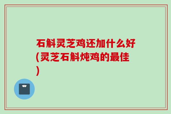 石斛灵芝鸡还加什么好(灵芝石斛炖鸡的佳)