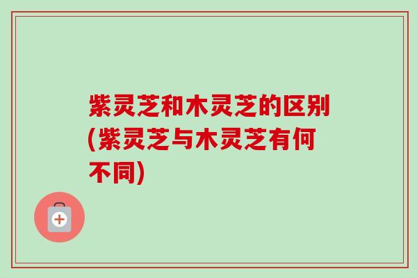 紫灵芝和木灵芝的区别(紫灵芝与木灵芝有何不同)
