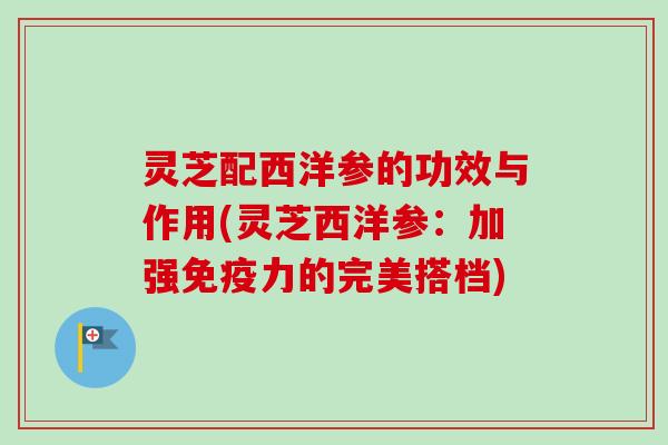 灵芝配西洋参的功效与作用(灵芝西洋参：加强免疫力的完美搭档)