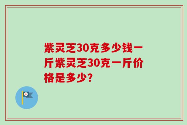 紫灵芝30克多少钱一斤紫灵芝30克一斤价格是多少？