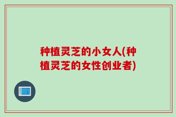种植灵芝的小女人(种植灵芝的女性创业者)