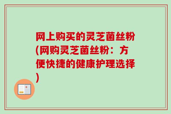 网上购买的灵芝菌丝粉(网购灵芝菌丝粉：方便快捷的健康护理选择)