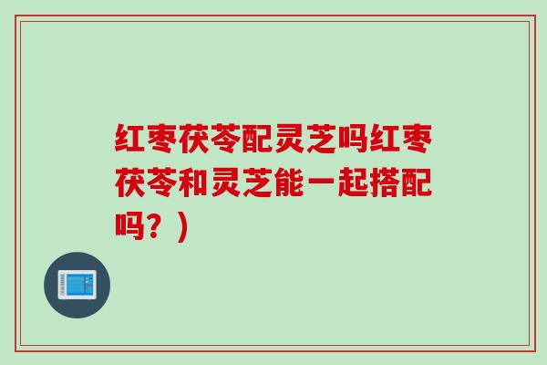 红枣茯苓配灵芝吗红枣茯苓和灵芝能一起搭配吗？)