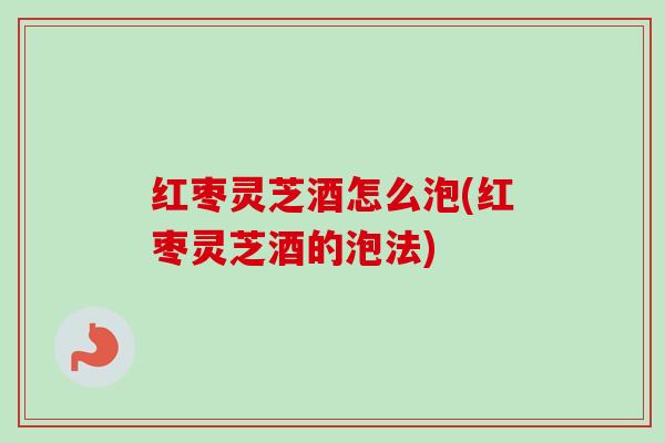 红枣灵芝酒怎么泡(红枣灵芝酒的泡法)