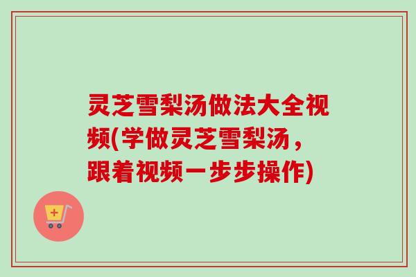 灵芝雪梨汤做法大全视频(学做灵芝雪梨汤，跟着视频一步步操作)