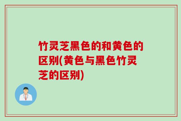 竹灵芝黑色的和黄色的区别(黄色与黑色竹灵芝的区别)