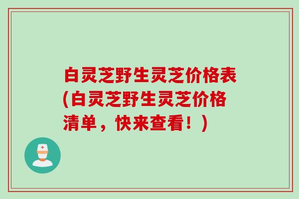 白灵芝野生灵芝价格表(白灵芝野生灵芝价格清单，快来查看！)