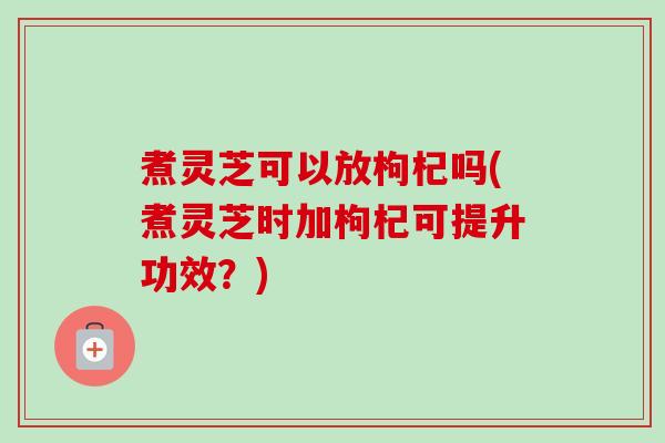 煮灵芝可以放枸杞吗(煮灵芝时加枸杞可提升功效？)